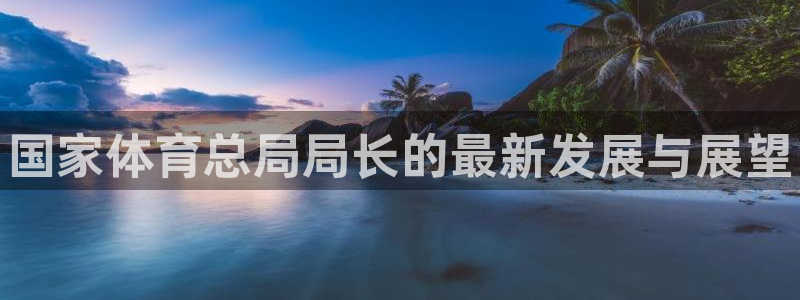 米兰体育官网下载招商电话：国家体育总局局长的最新发展与展望